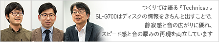 つくりては語る『Technics』。SL-G700はディスクの情報をきちんと出すことで、静寂感と音の広がりに優れ、スピード感と音の厚みの再現を両立しています